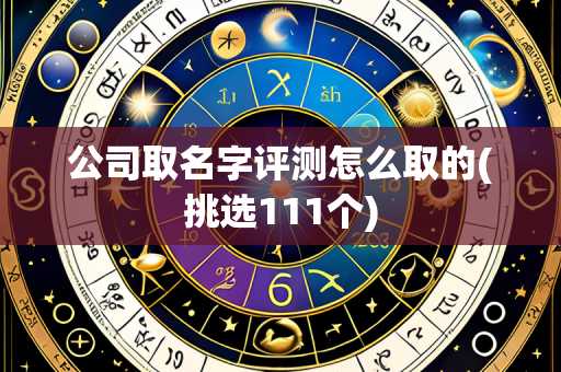 公司取名字评测怎么取的(挑选111个)