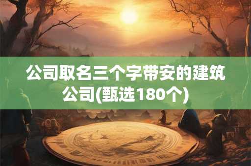 公司取名三个字带安的建筑公司(甄选180个)