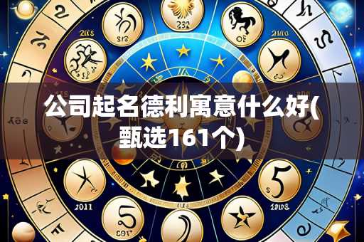 公司起名德利寓意什么好(甄选161个)